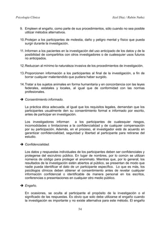 Psicología Clínica Itzel Díaz / Rubén Nuñez
9. Empleen el engaño, como parte de sus procedimientos, sólo cuando no sea posible
utilizar métodos alternativos.
10.Protejan a los participantes de molestia, daño y peligro mental y físico que pueda
surgir durante la investigación.
11. Informen a los pacientes en la investigación del uso anticipado de los datos y de la
posibilidad de compartirlos con otros investigadores o de cualesquier usos futuros
no anticipados.
12.Reduzcan al mínimo la naturaleza invasiva de los procedimientos de investigación.
13.Proporcionen información a los participantes al final de la investigación, a fin de
borrar cualquier malentendido que pudiera haber surgido.
14.Tratar a los sujetos animales en forma humanitaria y en concordancia con las leyes
federales, estatales y locales, al igual que de conformidad con las normas
profesionales.
➔ Consentimiento informado.
La práctica ética adecuada, al igual que los requisitos legales, demandan que los
participantes usualmente den su consentimiento formal e informado por escrito,
antes de participar en investigación.
Los investigadores informan a los participantes de cualesquier riesgos,
incomodidades o limitaciones a la confidencialidad y de cualquier compensación
por su participación. Además, en el proceso, el investigador está de acuerdo en
garantizar confidencialidad, seguridad y libertad al participante para retirarse del
estudio.
➔ Confidencialidad.
Los datos y respuestas individuales de los participantes deben ser confidenciales y
protegerse del escrutinio público. En lugar de nombres, por lo común se utilizan
números de código para proteger el anonimato. Mientras que, por lo general, los
resultados de la investigación estén abiertos al público, se presentan de modo que
nadie pueda identificar el dato de un participante específico. Lo que es más, los
psicólogos clínicos deben obtener el consentimiento antes de revelar cualquier
información confidencial o identificable de manera personal en los escritos,
conferencias o presentaciones en cualquier otro medio público.
➔ Engaño.
En ocasiones, se oculta al participante el propósito de la investigación o el
significado de las respuestas. Es obvio que solo debe utilizarse el engaño cuando
la investigación es importante y no existe alternativa para este método. El engaño
54
 