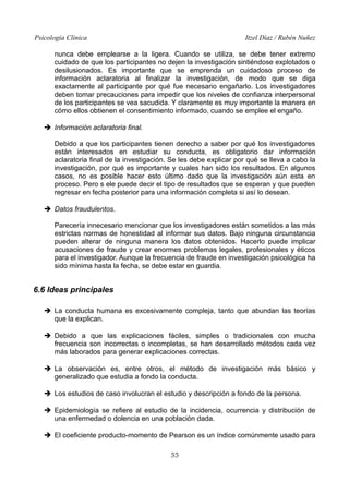 Psicología Clínica Itzel Díaz / Rubén Nuñez
nunca debe emplearse a la ligera. Cuando se utiliza, se debe tener extremo
cuidado de que los participantes no dejen la investigación sintiéndose explotados o
desilusionados. Es importante que se emprenda un cuidadoso proceso de
información aclaratoria al finalizar la investigación, de modo que se diga
exactamente al participante por qué fue necesario engañarlo. Los investigadores
deben tomar precauciones para impedir que los niveles de confianza interpersonal
de los participantes se vea sacudida. Y claramente es muy importante la manera en
cómo ellos obtienen el consentimiento informado, cuando se emplee el engaño.
➔ Información aclaratoria final.
Debido a que los participantes tienen derecho a saber por qué los investigadores
están interesados en estudiar su conducta, es obligatorio dar información
aclaratoria final de la investigación. Se les debe explicar por qué se lleva a cabo la
investigación, por qué es importante y cuales han sido los resultados. En algunos
casos, no es posible hacer esto último dado que la investigación aún esta en
proceso. Pero s ele puede decir el tipo de resultados que se esperan y que pueden
regresar en fecha posterior para una información completa si así lo desean.
➔ Datos fraudulentos.
Parecería innecesario mencionar que los investigadores están sometidos a las más
estrictas normas de honestidad al informar sus datos. Bajo ninguna circunstancia
pueden alterar de ninguna manera los datos obtenidos. Hacerlo puede implicar
acusaciones de fraude y crear enormes problemas legales, profesionales y éticos
para el investigador. Aunque la frecuencia de fraude en investigación psicológica ha
sido mínima hasta la fecha, se debe estar en guardia.
6.6 Ideas principales
➔ La conducta humana es excesivamente compleja, tanto que abundan las teorías
que la explican.
➔ Debido a que las explicaciones fáciles, simples o tradicionales con mucha
frecuencia son incorrectas o incompletas, se han desarrollado métodos cada vez
más laborados para generar explicaciones correctas.
➔ La observación es, entre otros, el método de investigación más básico y
generalizado que estudia a fondo la conducta.
➔ Los estudios de caso involucran el estudio y descripción a fondo de la persona.
➔ Epidemiología se refiere al estudio de la incidencia, ocurrencia y distribución de
una enfermedad o dolencia en una población dada.
➔ El coeficiente producto-momento de Pearson es un índice comúnmente usado para
55
 