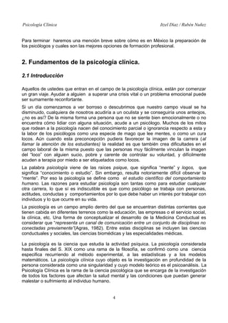 Psicología Clínica Itzel Díaz / Rubén Nuñez
Para terminar haremos una mención breve sobre cómo es en México la preparación de
los psicólogos y cuales son las mejores opciones de formación profesional.
2. Fundamentos de la psicología clínica.
2.1 Introducción
Aquellos de ustedes que entran en el campo de la psicología clínica, están por comenzar
un gran viaje. Ayudar a alguien a superar una crisis vital o un problema emocional puede
ser sumamente reconfortante.
Si un día comenzamos a ver borroso o descubrimos que nuestro campo visual se ha
disminuido, cualquiera de nosotros acudiría a un oculista y se conseguiría unos anteojos,
¿no es así? De la misma forma una persona que no se siente bien emocionalmente o no
encuentra cómo lidiar con alguna situación, acude a un psicólogo. Muchos de los mitos
que rodean a la psicología nacen del conocimiento parcial o ignorancia respecto a esta y
la labor de los psicólogos como una especie de mago que lee mentes, o como un cura
locos. Aún cuando esta preconcepción pudiera favorecer la imagen de la carrera (al
llamar la atención de los estudiantes) la realidad es que también crea dificultades en el
campo laboral de la misma puesto que las personas muy fácilmente vinculan la imagen
del “loco” con alguien sucio, pobre y carente de controlar su voluntad, y difícilmente
acuden a terapia por miedo a ser etiquetados como locos.
La palabra psicología viene de las raíces psique, que significa “mente” y logos, que
significa “conocimiento o estudio”. Sin embargo, resulta notoriamente difícil observar la
“mente”. Por eso la psicología se define como el estudio científico del comportamiento
humano. Las razones para estudiar psicología son tantas como para estudiar cualquier
otra carrera, lo que sí es indiscutible es que como psicólogo se trabaja con personas,
actitudes, conductas y comportamientos por lo que debe haber un interés por trabajar con
individuos y lo que ocurre en su vida.
La psicología es un campo amplio dentro del que se encuentran distintas corrientes que
tienen cabida en diferentes terrenos como la educación, las empresas o el servicio social,
la clínica, etc. Una forma de conceptualizar el desarrollo de la Medicina Conductual es
considerar que “representa un canal de comunicación entre un conjunto de disciplinas no
conectadas previamente”(Agras, 1982). Entre estas disciplinas se incluyen las ciencias
conductuales y sociales, las ciencias biomédicas y las especialidades médicas.
La psicología es la ciencia que estudia la actividad psíquica. La psicología considerada
hasta finales del S. XIX como una rama de la filosofía, se confirmó como una ciencia
especifica recurriendo al método experimental, a las estadísticas y a los modelos
matemáticos. La psicología clínica cuyo objeto es la investigación en profundidad de la
persona considerada como una singularidad y cuyo modelo teórico es el psicoanálisis. La
Psicología Clínica es la rama de la ciencia psicológica que se encarga de la investigación
de todos los factores que afectan la salud mental y las condiciones que puedan generar
malestar o sufrimiento al individuo humano.
4
 