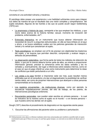 Psicología Clínica Itzel Díaz / Rubén Nuñez
convierta en una actividad rutinaria y mecánica.
El psicólogo debe poseer una experiencia y una habilidad suficientes como para integrar
sus datos de manera tal que el resultado sea una visión completa y comprehensiva del
sujeto estudiado. Algunas de las fuentes a las que se puede acudir según Goldenberg
(1973) son:
• La anamnesis o historia de caso, semejante a las que emplean los médicos, y que
reúne datos acerca de la historia familiar, sexual, momento de iniciación del
problema, enfermedades, etc20
.
• Entrevista Interactiva: es un instrumento que busca obtener información sin
necesidad de recurrir a preguntas estructuradas; en ella se hace énfasis en el aquí
y ahora, y se busca establecer cuáles son los patrones generales de interacción
verbal y no verbal que caracterizan al sujeto.
• Tests psicológicos: se emplean con el fin de precisar con objetividad los trastornos
del sujeto, y se supone que permiten describir, comprender y evaluar rasgos y
atributos de personalidad.
• La observación sistemática, que forma parte de todos los métodos de obtención de
datos, o que por lo menos debería formar parte de ellos, se orienta a proporcionar
información general, precisar la coherencia entre los datos verbales y los no
verbales y, eventualmente, dar lugar a inferencias sobre estados internos, como en
el caso en que el juego infantil se unas como instrumento para determinar la clase
de conflictos que están perturbando a un niño.
• Las visitas a la casa tienden a imponerse cada vez mas, pues resultan menos
artificiales que en el consultorio y le dan al diagnosticador la posibilidad de verificar
ciertos datos, así como de proponer intervenciones que abarquen a otras personas
comprometidas en la situación.
• Los registros provenientes de instituciones diversas, como por ejemplo, la
escuela,de hospitalizaciones previas, del sitio de trabajo, de los padres, de
intervenciones psicológicas anteriores.
• Documentos personales, que pueden estar escritos en primera persona - lo cual
es indicativo de la manera como el sujeto ve el mundo – o en tercera persona –
que muestra cómo los demás ven al sujeto.
Gough (1971) describe el procedimiento de diagnostico en los siguientes siente pasos:
1. Escuchar las afirmaciones del paciente sobre su problema o perturbación.
20 Ordinariamente estos datos se obtienen mediante entrevistas estructuradas pero también es posible darle al sujeto
cuestionarios para que él llene en su casa, lo cual hace ganar tiempo y se convierte en un ahorro de dinero para el
sujeto.
59
 
