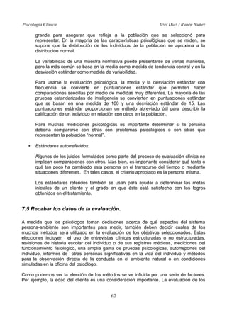 Psicología Clínica Itzel Díaz / Rubén Nuñez
grande para asegurar que refleja a la población que se seleccionó para
representar. En la mayoría de las características psicológicas que se miden, se
supone que la distribución de los individuos de la población se aproxima a la
distribución normal.
La variabilidad de una muestra normativa puede presentarse de varias maneras,
pero la más común se basa en la media como medida de tendencia central y en la
desviación estándar como medida de variabilidad.
Para usarse la evaluación psicológica, la media y la desviación estándar con
frecuencia se convierte en puntuaciones estándar que permiten hacer
comparaciones sencillas por medio de medidas muy diferentes. La mayoría de las
pruebas estandarizadas de inteligencia se convierten en puntuaciones estándar
que se basan en una medida de 100 y una desviación estándar de 15. Las
puntuaciones estándar proporcionan un método abreviado útil para describir la
calificación de un individuo en relación con otros en la población.
Para muchas mediciones psicológicas es importante determinar si la persona
debería compararse con otras con problemas psicológicos o con otras que
representan la población “normal”.
• Estándares autorreferidos:
Algunos de los juicios formulados como parte del proceso de evaluación clínica no
implican comparaciones con otros. Más bien, es importante considerar qué tanto o
qué tan poco ha cambiado esta persona en el transcurso del tiempo o mediante
situaciones diferentes. En tales casos, el criterio apropiado es la persona misma.
Los estándares referidos también se usan para ayudar a determinar las metas
iniciales de un cliente y el grado en que éste está satisfecho con los logros
obtenidos en el tratamiento.
7.5 Recabar los datos de la evaluación.
A medida que los psicólogos toman decisiones acerca de qué aspectos del sistema
persona-ambiente son importantes para medir, también deben decidir cuales de los
muchos métodos será utilizado en la evaluación de los objetivos seleccionados. Estas
elecciones incluyen el uso de entrevistas clínicas estructuradas o no estructuradas,
revisiones de historia escolar del individuo o de sus registros médicos, mediciones del
funcionamiento fisiológico, una amplia gama de pruebas psicológicas, autorreportes del
individuo, informes de otras personas significativas en la vida del individuo y métodos
para la observación directa de la conducta en el ambiente natural o en condiciones
simuladas en la oficina del psicólogo.
Como podemos ver la elección de los métodos se ve influida por una serie de factores.
Por ejemplo, la edad del cliente es una consideración importante. La evaluación de los
65
 