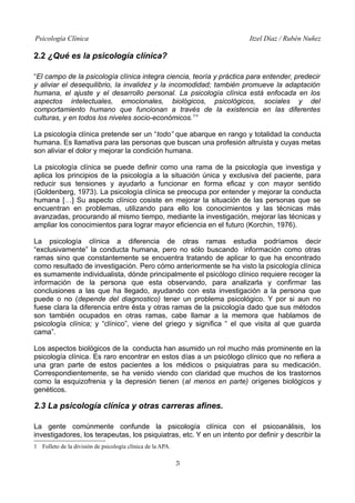 Psicología Clínica Itzel Díaz / Rubén Nuñez
2.2 ¿Qué es la psicología clínica?
“El campo de la psicología clínica integra ciencia, teoría y práctica para entender, predecir
y aliviar el desequilibrio, la invalidez y la incomodidad; también promueve la adaptación
humana, el ajuste y el desarrollo personal. La psicología clínica está enfocada en los
aspectos intelectuales, emocionales, biológicos, psicológicos, sociales y del
comportamiento humano que funcionan a través de la existencia en las diferentes
culturas, y en todos los niveles socio-económicos.1
”
La psicología clínica pretende ser un “todo” que abarque en rango y totalidad la conducta
humana. Es llamativa para las personas que buscan una profesión altruista y cuyas metas
son aliviar el dolor y mejorar la condición humana.
La psicología clínica se puede definir como una rama de la psicología que investiga y
aplica los principios de la psicología a la situación única y exclusiva del paciente, para
reducir sus tensiones y ayudarlo a funcionar en forma eficaz y con mayor sentido
(Goldenberg, 1973). La psicología clínica se preocupa por entender y mejorar la conducta
humana […] Su aspecto clínico cosiste en mejorar la situación de las personas que se
encuentran en problemas, utilizando para ello los conocimientos y las técnicas más
avanzadas, procurando al mismo tiempo, mediante la investigación, mejorar las técnicas y
ampliar los conocimientos para lograr mayor eficiencia en el futuro (Korchin, 1976).
La psicología clínica a diferencia de otras ramas estudia podríamos decir
“exclusivamente” la conducta humana, pero no sólo buscando información como otras
ramas sino que constantemente se encuentra tratando de aplicar lo que ha encontrado
como resultado de investigación. Pero cómo anteriormente se ha visto la psicología clínica
es sumamente individualista, dónde principalmente el psicólogo clínico requiere recoger la
información de la persona que esta observando, para analizarla y confirmar las
conclusiones a las que ha llegado, ayudando con esta investigación a la persona que
puede o no (depende del diagnostico) tener un problema psicológico. Y por si aun no
fuese clara la diferencia entre ésta y otras ramas de la psicología dado que sus métodos
son también ocupados en otras ramas, cabe llamar a la memora que hablamos de
psicología clínica; y “clínico”, viene del griego y significa “ el que visita al que guarda
cama”.
Los aspectos biológicos de la conducta han asumido un rol mucho más prominente en la
psicología clínica. Es raro encontrar en estos días a un psicólogo clínico que no refiera a
una gran parte de estos pacientes a los médicos o psiquiatras para su medicación.
Correspondientemente, se ha venido viendo con claridad que muchos de los trastornos
como la esquizofrenia y la depresión tienen (al menos en parte) orígenes biológicos y
genéticos.
2.3 La psicología clínica y otras carreras afines.
La gente comúnmente confunde la psicología clínica con el psicoanálisis, los
investigadores, los terapeutas, los psiquiatras, etc. Y en un intento por definir y describir la
1 Folleto de la división de psicología clínica de la APA.
5
 