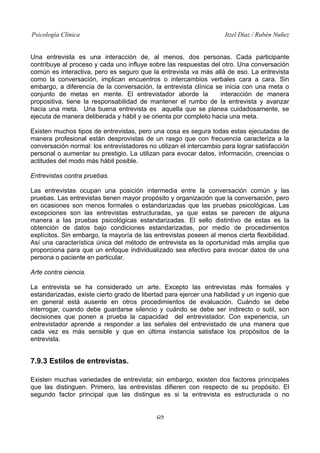 Psicología Clínica Itzel Díaz / Rubén Nuñez
Una entrevista es una interacción de, al menos, dos personas. Cada participante
contribuye al proceso y cada uno influye sobre las respuestas del otro. Una conversación
común es interactiva, pero es seguro que la entrevista va más allá de eso. La entrevista
como la conversación, implican encuentros o intercambios verbales cara a cara. Sin
embargo, a diferencia de la conversación, la entrevista clínica se inicia con una meta o
conjunto de metas en mente. El entrevistador aborde la interacción de manera
propositiva, tiene la responsabilidad de mantener el rumbo de la entrevista y avanzar
hacia una meta. Una buena entrevista es aquella que se planea cuidadosamente, se
ejecuta de manera deliberada y hábil y se orienta por completo hacia una meta.
Existen muchos tipos de entrevistas, pero una cosa es segura todas estas ejecutadas de
manera profesional están desprovistas de un rasgo que con frecuencia caracteriza a la
conversación normal: los entrevistadores no utilizan el intercambio para lograr satisfacción
personal o aumentar su prestigio. La utilizan para evocar datos, información, creencias o
actitudes del modo más hábil posible.
Entrevistas contra pruebas.
Las entrevistas ocupan una posición intermedia entre la conversación común y las
pruebas. Las entrevistas tienen mayor propósito y organización que la conversación, pero
en ocasiones son menos formales o estandarizadas que las pruebas psicológicas. Las
excepciones son las entrevistas estructuradas, ya que estas se parecen de alguna
manera a las pruebas psicológicas estandarizadas. El sello distintivo de estas es la
obtención de datos bajo condiciones estandarizadas, por medio de procedimientos
explícitos. Sin embargo, la mayoría de las entrevistas poseen al menos cierta flexibilidad.
Así una característica única del método de entrevista es la oportunidad más amplia que
proporciona para que un enfoque individualizado sea efectivo para evocar datos de una
persona o paciente en particular.
Arte contra ciencia.
La entrevista se ha considerado un arte. Excepto las entrevistas más formales y
estandarizadas, existe cierto grado de libertad para ejercer una habilidad y un ingenio que
en general está ausente en otros procedimientos de evaluación. Cuándo se debe
interrogar, cuando debe guardarse silencio y cuándo se debe ser indirecto o sutil, son
decisiones que ponen a prueba la capacidad del entrevistador. Con experiencia, un
entrevistador aprende a responder a las señales del entrevistado de una manera que
cada vez es más sensible y que en última instancia satisface los propósitos de la
entrevista.
7.9.3 Estilos de entrevistas.
Existen muchas variedades de entrevista; sin embargo, existen dos factores principales
que las distinguen. Primero, las entrevistas difieren con respecto de su propósito. El
segundo factor principal que las distingue es si la entrevista es estructurada o no
69
 