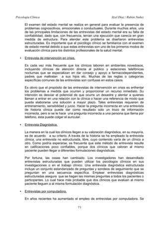 Psicología Clínica Itzel Díaz / Rubén Nuñez
El examen del estado mental se realiza en general para evaluar la presencia de
problemas cognoscitivos, emocionales o conductuales. Durante muchos años, una
de las principales limitaciones de las entrevistas del estado mental era su falta de
confiabilidad, dado que, con frecuencia, tenían una ejecución que carecía en gran
medida de estructura. Para atender este problema se diseñaron entrevistas
estructuradas. Es importante que el psicólogo clínico se familiarice con el examen
de estado mental debido a que estas entrevistas son uno de los primeros modos de
evaluación clínica para los distintos profesionales de la salud mental.
• Entrevista de intervención en crisis.
Es cada vez más frecuente que los clínicos laboren en ambientes novedosos,
incluyendo clínicas de atención directa al público y estaciones telefónicas
nocturnas que se especializan en dar consejo y apoyo a farmacodependientes,
padres que maltratan a sus hijos etc. Muchas de las reglas o categorías
específicas comunes de las entrevistas son confusas en estos casos.
Es obvio que el propósito de las entrevistas de intervención en crisis es enfrentar
los problemas a medida que ocurren y proporcionar un recurso inmediato. Su
intención es desviar el potencial de que ocurre un desastre y alentar a quienes
llaman a entrar en una relación con la clínica o hacer una referencia de modo que
pueda elaborarse una solución a mayor plazo. Tales entrevistas requieren de
entrenamiento, sensibilidad y juicio. Hacer la pregunta incorrecta en una entrevista
de historia clínica puede dar como resultado solo un trozo de información
incorrecta, pero si se le hace una pregunta incorrecta a una persona que llama por
teléfono, ésta puede colgar el auricular.
• Entrevista Diagnóstica.
La manera en la cual los clínicos llegan a su valoración diagnóstica, en su mayoría,
es de acuerdo a su criterio. A través de la historia se ha empleado la entrevista
clínica, una entrevista no estructurada, libre, cuyo contenido varía de un clínico a
otro. Como podría esperarse, es frecuente que este método de entrevista resulte
en calificaciones poco confiables, porque dos clínicos que valoran al mismo
paciente pueden llegar a diferentes formulaciones diagnósticas.
Por fortuna, las cosas han cambiado. Los investigadores han desarrollado
entrevistas estructuradas que pueden utilizar los psicólogos clínicos en sus
investigaciones o en el trabajo clínico. Una entrevista diagnóstica estructurada
incluye un conjunto estandarizado de preguntas y sondeos de seguimiento que se
preguntan en una secuencia específica. Emplear entrevistas diagnósticas
estructuradas asegura que se hagan las mismas preguntas a todos los pacientes o
participantes. Lo cual hace más probable que dos clínicos que evalúan al mismo
paciente lleguen a al misma formulación diagnóstica.
• Entrevistas por computadora.
En años recientes ha aumentado el empleo de entrevistas por computadora. Se
71
 