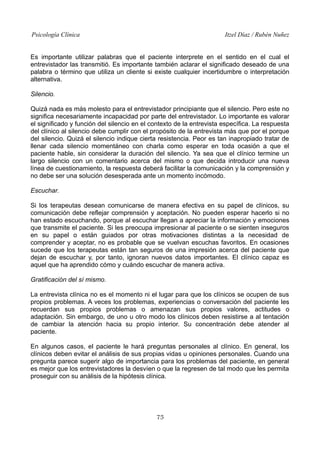 Psicología Clínica Itzel Díaz / Rubén Nuñez
Es importante utilizar palabras que el paciente interprete en el sentido en el cual el
entrevistador las transmitió. Es importante también aclarar el significado deseado de una
palabra o término que utiliza un cliente si existe cualquier incertidumbre o interpretación
alternativa.
Silencio.
Quizá nada es más molesto para el entrevistador principiante que el silencio. Pero este no
significa necesariamente incapacidad por parte del entrevistador. Lo importante es valorar
el significado y función del silencio en el contexto de la entrevista específica. La respuesta
del clínico al silencio debe cumplir con el propósito de la entrevista más que por el porque
del silencio. Quizá el silencio indique cierta resistencia. Peor es tan inapropiado tratar de
llenar cada silencio momentáneo con charla como esperar en toda ocasión a que el
paciente hable, sin considerar la duración del silencio. Ya sea que el clínico termine un
largo silencio con un comentario acerca del mismo o que decida introducir una nueva
línea de cuestionamiento, la respuesta deberá facilitar la comunicación y la comprensión y
no debe ser una solución desesperada ante un momento incómodo.
Escuchar.
Si los terapeutas desean comunicarse de manera efectiva en su papel de clínicos, su
comunicación debe reflejar comprensión y aceptación. No pueden esperar hacerlo si no
han estado escuchando, porque al escuchar llegan a apreciar la información y emociones
que transmite el paciente. Si les preocupa impresionar al paciente o se sienten inseguros
en su papel o están guiados por otras motivaciones distintas a la necesidad de
comprender y aceptar, no es probable que se vuelvan escuchas favoritos. En ocasiones
sucede que los terapeutas están tan seguros de una impresión acerca del paciente que
dejan de escuchar y, por tanto, ignoran nuevos datos importantes. El clínico capaz es
aquel que ha aprendido cómo y cuándo escuchar de manera activa.
Gratificación del sí mismo.
La entrevista clínica no es el momento ni el lugar para que los clínicos se ocupen de sus
propios problemas. A veces los problemas, experiencias o conversación del paciente les
recuerdan sus propios problemas o amenazan sus propios valores, actitudes o
adaptación. Sin embargo, de uno u otro modo los clínicos deben resistirse a al tentación
de cambiar la atención hacia su propio interior. Su concentración debe atender al
paciente.
En algunos casos, el paciente le hará preguntas personales al clínico. En general, los
clínicos deben evitar el análisis de sus propias vidas u opiniones personales. Cuando una
pregunta parece sugerir algo de importancia para los problemas del paciente, en general
es mejor que los entrevistadores la desvíen o que la regresen de tal modo que les permita
proseguir con su análisis de la hipótesis clínica.
75
 