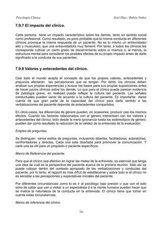 Psicología Clínica Itzel Díaz / Rubén Nuñez
7.9.7 El impacto del clínico.
Cada persona tiene un impacto característico sobre los demás, tanto en sentido social
como profesional. Como resultado, es poco probable que la misma conducta en diferentes
clínicos provoque la misma respuesta de un paciente. No es lo mismo un entrevistador
alto y musculoso, que una entrevistadora muy femenil. Por tanto, a todos los clínicos les
corresponde cultivar un cierto grado de discernimiento sobre sí mismos o, al menos, la
estructura mental para considerar los posibles efectos de su propio impacto antes de darle
significado a la conducta de sus pacientes.
7.9.8 Valores y antecedentes del clínico.
Casi todo el mundo acepta el concepto de que los propios valores, antecedentes y
prejuicios afectarán las percepciones que se tengan. Por tanto, los clínicos deben
analizar sus propias experiencias y buscar las bases para sus propias suposiciones antes
de hacer juicios clínicos sobre los demás. Lo que para el clínico puede parecer evidencia
de patología grave, en realidad puede reflejar la cultura del paciente. Las señales
conductuales pueden variar de acuerdo a la cultura del paciente. Es importante darse
cuenta de que gran parte de la capacidad del clínico para darle sentido a las
verbalizaciones del paciente depende de antecedentes compartidos.
En otros casos, las diferencias de género pueden, en ocasiones, producir casi los mismos
efectos. Cuando los factores relacionados con el género interactúan con los valores y
antecedentes del clínico, todo desde la mera ignorancia hasta los estereotipos de género,
pueden dar como resultado la reducción de la validez de la entrevista de la evaluación.
Empleo de preguntas
Se distinguen varios estilos de preguntas, incluyendo abiertas, facilitadoras, aclaratorias,
confrontadoras y directas. Cada una esta diseñada para promover la comunicación. Y
cada una es útil para un propósito o paciente específicos.
Marco de Referencia del paciente.
Para que el clínico sea efectivo en lograr las metas de la entrevista, es esencial que tenga
una idea de cuál es la perspectiva del paciente acerca de la primera reunión. Solo así se
puede colocar dentro del contexto apropiado de las verbalizaciones y conductas del
paciente, por lo tanto, el rapport es mas difícil de establecerse y sobre todo si el clínico no
es sensible a las percepciones y expectativas iniciales del paciente.
Por diferentes circunstancias como lo es ir al psicólogo bajo presión o que con el solo
echo de saber que van a visitar a un especialista d e la mente humana pueden hacer que
se matice la naturaleza de la conducta en la entrevista. El clínico tiene que tomar en
cuenta estas circunstancias.
Marco de referencia del clínico.
76
 