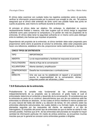 Psicología Clínica Itzel Díaz / Rubén Nuñez
El clínico debe examinar con cuidado todos los registros existentes sobre el paciente,
verificar la información proporcionada por la persona que arregló la cita, etc. Tal postura
asegurará que el clínico esté enterado de tanto como sea posible hasta ese punto en
cuanto al paciente, esto mismo lo verificará durante la entrevista.
Al principio el clínico debe ser objetivo. Sin embargo, la objetividad no supone
necesariamente frialdad o reserva, más bien sugiere que el clínico tenga la seguridad
suficiente como para conservar la compostura y no perder de vista los propósitos de la
entrevista. El clínico debe tener la seguridad suficiente en sí mismo como para distinguir
entre la realidad y las fuerzas que impulsan al paciente.
Dependiendo del propósito de la entrevista, el clínico también debe estar preparado para
proporcionar cierto cierre al paciente al concluir la entrevista, debe estar preparado para
hacer una referencia, establecer otra cita, proporcionar cierta realimentación y demás.
CINCO TIPOS DE ENTREVISTA
TIPO IMPORTANCIA
ABIERTA Le da responsabilidad y facilidad de respuesta al paciente
FACILITADORA Alienta el flujo de la conversación
ACLARATORIA Alienta claridad y amplificación
CONFRONTADO
RA
Desafía las inconsistencias o contradicciones
DIRECTA Una vez que se ha establecido el rapport y el paciente
asume la responsabilidad de la conversación, dichas
preguntas pueden ser eficientes y útiles
7.9.9 Estructura de la entrevista.
Probablemente la variable más fundamental de las entrevistas clínicas,
independientemente de su propósito sea la estructura: el grado hasta el cual el
entrevistador determina el contenido y desarrollo de la conversación. Si consideramos que
la entrevista es parte de un continuo, descubriríamos que uno de sus extremos está las
entrevistas no directas en absoluto, en las cuales el clínico interfiere lo menos posible con
el curso natural del habla del cliente y su elección de temas. En otro extremo están las
entrevistas altamente estructuradas, las cuales debido a su formato rígido, de preguntas
planeadas seguidas por las respuestas del cliente, se asemejan a un tipo de
interrogatorio. El propósito del primer tipo de entrevistas es que el cliente se sienta lo más
cómodo posible, mientras que el fin de las entrevistas estructuradas es recopilar la mayor
cantidad de información particular. En medio de ambos extremos, se encuentran muchas
mezclas que por lo general se conocen como entrevistas guiadas o dirigidas.
77
 