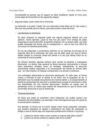 Psicología Clínica Itzel Díaz / Rubén Nuñez
Considerable es pensar que el rapport se debe establecer desde el inicio pero
nunca dejar de fomentarlo en las siguientes etapas.
• Segunda etapa: parte media de la entrevista.
La transición a la parte “media” de una entrevista inicial debe ser lo más suave y
fácil que sea posible para el cliente, para esto existen varias técnicas:
◦ Las técnicas no directivas:
Es decir empezar la segunda parte con alguna pregunta abierta con una
petición. Como ejemplo: ¿Qué le trae hoy por aquí? Una ventaja de estas
preguntas es que le permiten al paciente empezar con su propio estilo, con esto
puede descargar los temas que le avergüencen o que le sea muy difícil de
comunicar sin sentirse presionado.
El uso de preguntas o comentarios abiertos no se restringe al principio de la
segunda fase de la entrevista. Se hace uso de tales cada vez que el clínico
desea instigar la conducta verbal del cliente a la vez que desea influir en su
contenido lo menos posible.
Se ofrecen también algunas tácticas para ayudar al paciente a expresarse
libremente. La táctica más general se llama escuchar activamente e incluye
tanto elementos verbales como no verbales. Verbalmente, el escuchar
activamente implica responder a al conversación del cliente en formas tales
que, sin interrumpirlo, le indiquen comprensión y lo animen a continuar.
Una estrategia relacionada se denomina parafrasear. En este caso, el clínico
vuelve a formular lo que el cliente le ha dicho con el propósito de de 1)
demostrar que ha estado escuchando de manera atenta, y 2) proporcionarle al
cliente la oportunidad de escuchar y posiblemente corregir el comentario si éste
fue interpretado de una manera equivocada. También se puede usar al
parafraseo como un medio para aclarar las situaciones en que el clínico esté
confundido acerca de lo que el cliente dijo.
◦ Técnicas directivas:
Es típico que estas se presenten como preguntas, las cuales causan una
impresión de informalidad y se asemejan a las interrogaciones que son parte de
la conversación cotidiana.
Por ejemplo, el clínico por lo común desea evitar hacer preguntas “cerradas”
que pueden perjudicar el rapport y distorsionar los datos de evaluación al
obligar a que el cliente elija una respuesta posiblemente artificial o imprecisa:
1. “¿Usted se siente mejor o peor cuando su esposo sale dela ciudad?”
2. “¿Cómo se siente cuando su esposo sale de la ciudad?”
79
 
