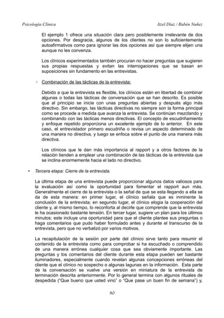 Psicología Clínica Itzel Díaz / Rubén Nuñez
El ejemplo 1 ofrece una situación clara pero posiblemente irrelevante de dos
opciones. Por desgracia, algunos de los clientes no son lo suficientemente
autoafirmativos como para ignorar las dos opciones así que siempre elijen una
aunque no les convenza.
Los clínicos experimentados también procuran no hacer preguntas que sugieren
sus propias respuestas y evitan las interrogaciones que se basan en
suposiciones sin fundamento en las entrevistas.
◦ Combinación de las tácticas de la entrevista:
Debido a que la entrevista es flexible, los clínicos están en libertad de combinar
algunas o todas las tácticas de conversación que se han descrito. Es posible
que al principio se inicie con unas preguntas abiertas y después algo más
directivo. Sin embargo, las tácticas directivas no siempre son la forma principal
como se procede a medida que avanza la entrevista. Se continúan mezclando y
combinando con las tácticas menos directivas. El concepto de escudriñamiento
y enfoque repetido proporciona un excelente ejemplo de lo anterior. En este
caso, el entrevistador primero escudriña o revisa un aspecto determinado de
una manera no directiva, y luego se enfoca sobre el punto de una manera más
directiva.
Los clínicos que le dan más importancia al rapport y a otros factores de la
relación tienden a emplear una combinación de las tácticas de la entrevista que
se inclina enormemente hacia el lado no directivo.
• Tercera etapa: Cierre de la entrevista.
La última etapa de una entrevista puede proporcionar algunos datos valiosos para
la evaluación así como la oportunidad para fomentar el rapport aun más.
Generalmente el cierre de la entrevista o la señal de que se esta llegando a ella se
da de esta manera: en primer lugar, el clínico señala que es inminente la
conclusión de la entrevista; en segundo lugar, el clínico elogia la cooperación del
cliente y, al mismo tiempo, lo reconforta al decirle que comprende que la entrevista
le ha ocasionado bastante tensión. En tercer lugar, sugiere un plan para los últimos
minutos; este incluye una oportunidad para que el cliente plantee sus preguntas o
haga comentarios que pudo haber formulado antes y durante el transcurso de la
entrevista, pero que no verbalizó por varios motivos.
La recapitulación de la sesión por parte del clínico sirve tanto para resumir el
contenido de la entrevista como para comprobar si ha escuchado o comprendido
de una manera errónea cualquier cosa que sea obviamente importante. Las
preguntas y los comentarios del cliente durante esta etapa pueden ser bastante
iluminadores, especialmente cuando revelan algunas concepciones erróneas del
cliente que el clínico no sospecho o algunas lagunas en la información. Esta parte
de la conversación se vuelve una versión en miniatura de la entrevista de
terminación descrita anteriormente. Por lo general termina con algunos rituales de
despedida (“Que bueno que usted vino” o “Que pase un buen fin de semana”) y,
80
 