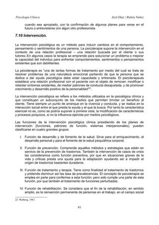 Psicología Clínica Itzel Díaz / Rubén Nuñez
cuando sea apropiado, con la confirmación de algunos planes para verse en el
futuro o entrevistarse con algún otro profesionista.
7.10 Intervención.
La intervención psicológica es un método para inducir cambios en el comportamiento,
pensamiento o sentimientos de una persona. La psicoterapia supone la intervención en el
contexto de una relación profesional – una relación buscada por el cliente o sus
tutores-.En algunos casos la terapia se emprende para solucionar un problema o mejorar
la capacidad del individuo para enfrentar comportamientos, sentimientos o pensamientos
existentes que son debilitantes.
La psicoterapia es “una de tantas formas de tratamiento por medio del cual se trata de
resolver problemas de una naturaleza emocional partiendo de que la persona que se
dedica a dar ayuda psicológica debe estar capacitada y entrenada. El psicoterapeuta
establece una relación profesional con el paciente con el objeto de remover, modificar o
retardar síntomas existentes, de mediar patrones de conducta desajustada, y de promover
crecimiento y desarrollo positivo de la personalidad22
”.
La intervención psicológica se refiere a los métodos utilizados en la psicológica clínica y
que constituyen un subconjunto de los medios que permiten brindar un beneficio al
cliente. Tiene siempre un punto de arranque en la vivencia y conducta, y se realiza en la
interacción social entre el que presta la ayuda y el que la busca. Por tanto la característica
esencial no es, como se podría suponer a primera vista, la modificación de características
y procesos psíquicos, si no la influencia ejercida por medios psicológicos.
Las funciones de la intervención psicológica clínica presidiendo de los planes de
intervención (funciones, patrones de función, sistemas interpersonales), pueden
clasificarse en cuatro grandes grupos:
I. Función de desarrollo y de fomento de la salud. Sirve para el enriquecimiento, el
desarrollo personal y para el fomento de la salud psiquiátrica corporal.
II. Función de prevención. Comprende aquellos métodos y estrategias que están en
servicio de la prevención de trastornos. También la intervención de casos de crisis
las consideramos como función preventiva, por que en situaciones graves de la
vida y criticas presta una ayuda para la adaptación ayudando así a impedir el
origen de trastornos bastantes duraderos.
III. Función de tratamiento y terapia. Tiene como finalidad el tratamiento de trastornos
y pretende disminuir así las tasa de prevalecencias. El concepto de psicoterapia se
emplea en parte para conferirse a esta función; pero solo cumple una parte de esta
función, por que también el tratamiento de funciones perturbadas.
IV. Función de rehabilitación. Se considera que el fin de la rehabilitación, en sentido
amplio, es la reinserción permanente de personas en el trabajo, en el campo social
22 Wolberg, 1967.
81
 
