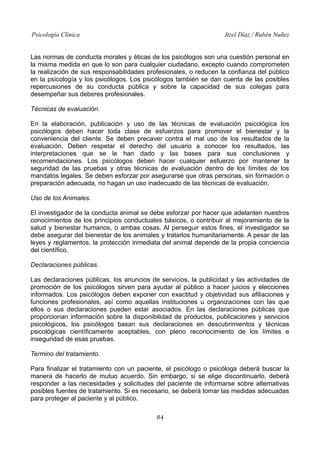 Psicología Clínica Itzel Díaz / Rubén Nuñez
Las normas de conducta morales y éticas de los psicólogos son una cuestión personal en
la misma medida en que lo son para cualquier ciudadano, excepto cuando comprometen
la realización de sus responsabilidades profesionales, o reducen la confianza del público
en la psicología y los psicólogos. Los psicólogos también se dan cuenta de las posibles
repercusiones de su conducta pública y sobre la capacidad de sus colegas para
desempeñar sus deberes profesionales.
Técnicas de evaluación.
En la elaboración, publicación y uso de las técnicas de evaluación psicológica los
psicólogos deben hacer toda clase de esfuerzos para promover el bienestar y la
conveniencia del cliente. Se deben precaver contra el mal uso de los resultados de la
evaluación. Deben respetar el derecho del usuario a conocer los resultados, las
interpretaciones que se le han dado y las bases para sus conclusiones y
recomendaciones. Los psicólogos deben hacer cualquier esfuerzo por mantener la
seguridad de las pruebas y otras técnicas de evaluación dentro de los límites de los
mandatos legales. Se deben esforzar por asegurarse que otras personas, sin formación o
preparación adecuada, no hagan un uso inadecuado de las técnicas de evaluación.
Uso de los Animales.
El investigador de la conducta animal se debe esforzar por hacer que adelanten nuestros
conocimientos de los principios conductuales básicos, o contribuir al mejoramiento de la
salud y bienestar humanos, o ambas cosas. Al perseguir estos fines, el investigador se
debe asegurar del bienestar de los animales y tratarlos humanitariamente. A pesar de las
leyes y reglamentos, la protección inmediata del animal depende de la propia conciencia
del científico.
Declaraciones públicas.
Las declaraciones públicas, los anuncios de servicios, la publicidad y las actividades de
promoción de los psicólogos sirven para ayudar al público a hacer juicios y elecciones
informados. Los psicólogos deben exponer con exactitud y objetividad sus afiliaciones y
funciones profesionales, así como aquellas instituciones u organizaciones con las que
ellos o sus declaraciones pueden estar asociados. En las declaraciones públicas que
proporcionan información sobre la disponibilidad de productos, publicaciones y servicios
psicológicos, los psicólogos basan sus declaraciones en descubrimientos y técnicas
psicológicas científicamente aceptables, con pleno reconocimiento de los límites e
inseguridad de esas pruebas.
Termino del tratamiento.
Para finalizar el tratamiento con un paciente, el psicólogo o psicóloga deberá buscar la
manera de hacerlo de mutuo acuerdo. Sin embargo, si se elige discontinuarlo, deberá
responder a las necesidades y solicitudes del paciente de informarse sobre alternativas
posibles fuentes de tratamiento. Si es necesario, se deberá tomar las medidas adecuadas
para proteger al paciente y al público.
84
 