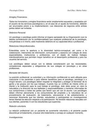 Psicología Clínica Itzel Díaz / Rubén Nuñez
Arreglos Financieros.
Todos los honorarios y arreglos financieros serán ampliamente expuestos y aceptados por
el usuario de los servicios psicológicos o, en el caso de un ajuste de honorarios, deberán
ser anunciados previo a su implementación. Las relaciones de negocios entre ambas
partes deben ser evitadas.
Deterioro Personal.
Un psicólogo o psicóloga podrá informar al órgano apropiado de su Organización (con la
debida consideración por la confidencialidad) que cualquier profesional de la psicología,
incluyéndose a sí mismo, está mostrando deterioro en su capacidad ética o profesional.
Relaciones Interprofesionales.
Entendidas como la apertura a la diversidad teórico-conceptual, así como a la
colaboración, intercambio de información, comunicación y asesoría con colegas de otras
especialidades, instituciones y profesiones, con el objeto de realizar trabajos
interdisciplinarios que permitan mayor beneficio en el desempeño profesional y para los
usuarios del servicio.
Los psicólogos deben actuar con la debida consideración por las necesidades,
competencias especiales y obligaciones de sus colegas en psicología y en otras
profesiones.
Bienestar del Usuario.
La posición profesional, su autoridad y su información confidencial no será utilizada para
coaccionar a los pacientes o para obtener beneficios para el psicólogo, psicóloga o a
ningún tercero. Los psicólogos deben respetar la integridad y proteger el bienestar de la
gente y los grupos con los que trabajan. Cuando hay un conflicto de interés entre un
cliente y la institución para la cual trabaja el psicólogo, éste debe poner en claro la
naturaleza y la dirección de sus lealtades y responsabilidades y mantener informadas de
sus compromisos a todas las partes que tienen que ver con el asunto. Los psicólogos
deben informar plenamente a los consumidores del propósito y la naturaleza de un
procedimiento de evaluación, de tratamiento, educacional o de adiestramiento, y
reconocer libremente que los clientes, estudiantes o participantes en investigaciones
tienen libertad de elección respecto a la participación. No tendrán relaciones sexuales con
sus clientes, pacientes ni con los estudiantes que supervisa.
Relación voluntaria.
La relación profesional con un paciente es puramente voluntaria y el paciente puede
discontinuar el tratamiento, o buscar otro tratamiento o consejo en cualquier momento.
Investigaciones.
85
 