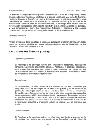 Psicología Clínica Itzel Díaz / Rubén Nuñez
La decisión de emprender investigaciones descansa en el juicio de cada psicólogo sobre
el cuál es la mejor manera de contribuir a la ciencia psicológica y al bienestar humano.
Habiendo tomado la decisión de realizar investigaciones, el psicólogo considera otras
direcciones opcionales hacia las cuales podría dirigir las energías y los recursos de la
investigación. Sobre la base de esta consideración, el psicólogo debe llevar a cabo la
investigación con respeto e interés por la dignidad y el bienestar de la gente que participa,
y con conocimientos sobre los reglamentos federales y estatales y las normas
profesionales que gobiernan las investigaciones con participantes humanos.
Derechos Humanos.
Ningún profesional de la psicología a sabiendas participará o facilitará la violación de los
derechos humanos básicos de ningún individuo definidos por la Declaración de los
Derechos Humanos emitida por la ONU.
7.10.2 Los valores Éticos del psicólogo.
• Capacidad profesional.
El Psicólogo y la psicóloga cuenta con preparación académica, actualización
constante, experiencia profesional, actitudes, habilidades y destrezas necesarias,
para prestar los servicios que ofrece y para reconocer por medio de sus
capacidades de autoconocimiento y autocrítica sus alcances, limitaciones y áreas
de competencia en su actividad profesional.
• Competencia.
El mantenimiento de altos niveles de competencia es una responsabilidad que
comparten todos los psicólogos en el interés del público y de la profesión en
general. Los psicólogos reconocer los linderos de su competencia y las limitaciones
de sus técnicas. Sòlo proporcionan servicios y sólo usan técnicas para los cuales
están capacitados debido a su adiestramiento y experiencia. En aquellos campos
en que aún no existen normas reconocidas, los psicólgos toman las precauciones
necesarias para proteger el bienestar de sus clientes. Se mantienen al corriente de
la información científica y profesional actual en relación con los servicios que
prestan.
• Confidencialidad.
El Psicólogo y la psicóloga deben ser discretos, guardando y protegiendo la
información que obtiene en sus relaciones profesionales, con el objeto de
86
 