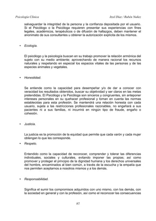 Psicología Clínica Itzel Díaz / Rubén Nuñez
salvaguardar la integridad de la persona y la confianza depositada por el usuario.
Si el Psicólogo o la Psicóloga requieren presentar sus experiencias con fines
legales, académicos, terapéuticos o de difusión de hallazgos, deben mantener el
anonimato de sus consultantes u obtener la autorización explícita de los mismos.
• Ecología.
El psicólogo y la psicología buscan en su trabajo promover la relación armónica del
sujeto con su medio ambiente; aprovechando de manera racional los recursos
naturales y respetando en especial los espacios vitales de las personas y de las
especies animales y vegetales.
• Honestidad.
Se entiende como la capacidad para desempeñar y/o de dar a conocer con
veracidad los resultados obtenidos, buscar su objetividad y ser claros en las metas
pretendidas. El Psicólogo y la Psicóloga son sinceros y congruentes, sin anteponer
intereses personales en su quehacer profesional y toman en cuenta las normas
establecidas para esta profesión. Se mantendrá una relación honesta con cada
usuario, sujeta a las restricciones profesionales razonables, no engañará a sus
pacientes ni a sus familias, ni incurrirá en ningún tipo de fraude, engaño o
cohesión.
• Justicia.
La justicia es la promoción de la equidad que permite que cada varón y cada mujer
obtengan lo que les corresponde.
• Respeto.
Entendido como la capacidad de reconocer, comprender y tolerar las diferencias
individuales, sociales y culturales, evitando imponer las propias; así como
promover y proteger el principio de la dignidad humana y los derechos universales
del hombre, encaminados al bien común, a través de la escucha y la empatía que
nos permiten aceptarnos a nosotros mismos y a los demás.
• Responsabilidad.
Significa el sumir los compromisos adquiridos con uno mismo, con los demás, con
la sociedad en general y con la profesión, así como el reconocer las consecuencias
87
 