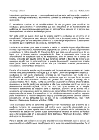 Psicología Clínica Itzel Díaz / Rubén Nuñez
tratamiento, que tienen que ser consensuados entre el paciente y el terapeuta y pueden ir
variando a lo largo de la terapia, de acuerdo a como se va avanzando y comprendiendo lo
que ocurre.
El tratamiento consiste en el establecimiento de un programa para modificar las
conductas, pensamientos y sentimientos que son relevantes en el mantenimiento del
problema. La psicoterapia consiste entonces en acompañar al paciente en el camino que
tiene que hacer para llevar a cabo el programa.
Con esta visión se puede decir que la terapia cognitivo conductual es directiva en el
cumplimiento del programa, pero siempre adaptándose a las capacidades y limitaciones
del paciente; pero es una terapia no directiva a la hora de fijar el problema, puesto que es
el paciente quien lo plantea y se acepta su planteamiento.
Las terapias no sirven para todo, solamente si existe un tratamiento para el problema es
cuando se puede afrontar. Generalmente, el problema tal y como lo plantea el paciente no
es resoluble, lo habría resuelto él. El análisis de lo que pasa, con el conocimiento de las
leyes que gobiernan nuestro comportamiento, lleva a considerar otra forma de
afrontamiento: la aceptación que no es resignación, sino un cambio en el campo de
batalla, luchando por aquello sobre lo que tenemos control y dejando de luchar para
conseguir aquello que no podemos lograr. la terapia de aceptación y compromiso enseña
como poder llevar a cabo este proceso sin que interfieran nuestros pensamientos,
sensaciones, sentimientos y emociones.
Pero la eficacia de la terapia cognitivo conductual depende de que se conozcan cuales
son las conductas problema y las leyes que las rigen. Desde una perspectiva cognitivo -
conductual se han dado importantes avances en los tratamientos por medio de la
identificación y modificación de conductas nucleares; que son las que tienen un gran
impacto en el comportamiento humano en general. Por ejemplo, el manejo de la
ansiedad(Wolpe, 1975; Marks, 1974) ha permitido solucionar de manera efectiva fobias,
obsesiones, y demás trastornos asociados a ella. Las conductas cognitivas, como los
pensamientos automáticos(Beck, 1979) han sido otro gran avance de la terapia,
definiendo tratamientos de elección para la depresión, avances en el manejo de la
ansiedad y abre esperanzas para los trastornos de personalidad. En la modificación de los
esquemas más nucleares, los aprendidos en las relaciones con nuestros padres, juega un
papel fundamental la relación terapéutica larga y profunda que permite cambios basados
precisamente en las conductas que se dan en su contexto(Kohlerberg, Tsai, 1991;
Newman, Castonguay, Borkovec y Molnar, 2004).
Tanto la ansiedad como las conductas cognitivas están relacionadas con el control de la
conducta humana. La consideración del control como elemento diferenciado de la
conducta puede suponer aportaciones importantes a la práctica de la psicoterapia. La
importancia del estudio del control puede comprenderse teniendo en cuenta el impacto
que se le ha reconocido en la generación de la depresión( Abramson, Seligman, 1978) y
de trastornos de ansiedad.
Para el estudio del control es necesario empezar con una definición, que si bien es un
concepto ubicuo en la literatura psicológica no se le suele dar una definición precisa. En el
89
 