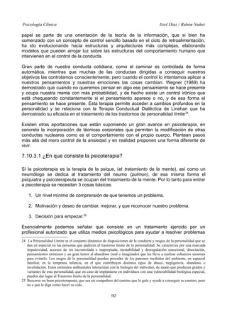 Psicología Clínica Itzel Díaz / Rubén Nuñez
papel se parte de una orientación de la teoría de la información, que si bien ha
comenzado con un concepto de control sencillo basado en el ciclo de retroalimentación,
ha ido evolucionando hacia estructuras y arquitecturas más complejas, elaborando
modelos que pueden arrojar luz sobre las estructuras del comportamiento humano que
intervienen en el control de la conducta.
Gran parte de nuestra conducta cotidiana, como el caminar es controlada de forma
automática, mientras que muchas de las conductas dirigidas a conseguir nuestros
objetivos las controlamos conscientemente; pero cuando el control lo intentamos aplicar a
nuestros pensamientos y nuestras emociones las cosas cambian. Wegner (1989) ha
demostrado que cuando no queremos pensar en algo ese pensamiento se hace presente
y ocupa nuestra mente con más probabilidad, y de hecho existe un control irónico que
está chequeando constantemente si el pensamiento aparece o no, y de esa forma el
pensamiento se hace presente. Esta terapia permite acceder a cambios profundos en la
personalidad y se relaciona con la Terapia Conductual Dialéctica de Linehan que ha
demostrado su eficacia en el tratamiento de los trastornos de personalidad límite24
.
Existen otras aportaciones que están suponiendo un gran avance en psicoterapia, en
concreto la incorporación de técnicas corporales que permiten la modificación de otras
conductas nucleares como es el comportamiento con el propio cuerpo. Plantean pasos
más allá del mero control de la ansiedad y en realidad proponen una forma diferente de
vivir.
7.10.3.1 ¿En que consiste la psicoterapia?
Sí la psicoterapia es la terapia de la psique, (el tratamiento de la mente), así como un
neumólogo se dedica al tratamiento del neumo (pulmon), de esa misma forma el
psiquiatra y psicoterapeuta se ocupan del tratamiento de la mente. Por lo tanto para entrar
a psicoterapia se necesitan 3 cosas básicas:
1. Un nivel mínimo de comprensión de que tenemos un problema.
2. Motivación y deseo de cambiar, mejorar, y que reconocer nuestro problema.
3. Decisión para empezar.25
Esencialmente podemos señalar que consiste en un tratamiento ejercido por un
profesional autorizado que utiliza medios psicológicos para ayudar a resolver problemas
24 La Personalidad Límite es el conjunto dinámico de disposiciones de la conducta y rasgos de la personalidad que se
dan en especial en las personas que padecen el trastorno límite de la personalidad. Se caracteriza por una marcada
impulsividad, accesos de ira incontrolada e inapropiada, inestabilidad y desregulación emocional, disociación,
pensamientos extremos y un gran temor al abandono (real o imaginado) que les lleva a realizar esfuerzos enormes
para evitarlo. Los rasgos de la personalidad pueden proceder de los patrones recibidos del ambiente, en especial
familiar, en la temprana infancia, en el que contribuyen distintos tipos de abuso, negligencia, abandono o
invalidación. Estos estímulos ambientales interactúan con la biología del individuo, de modo que producen grados y
variantes de esta personalidad, que en caso de implantarse en individuos con una vulnerabilidad biológica especial,
pueden dar lugar al Trastorno límite de la personalidad.
25 Buscarse un buen psicoterapeuta, que sea un compañero del camino que lo guíe y ayude a conseguir su camino, pero
no a que le diga como hacer su vida.
90
 