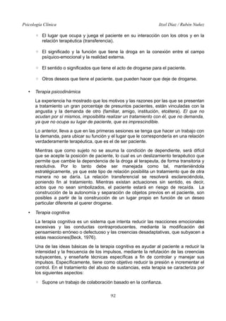 Psicología Clínica Itzel Díaz / Rubén Nuñez
◦ El lugar que ocupa y juega el paciente en su interacción con los otros y en la
relación terapéutica (transferencia).
◦ El significado y la función que tiene la droga en la conexión entre el campo
psíquico-emocional y la realidad externa.
◦ El sentido o significados que tiene el acto de drogarse para el paciente.
◦ Otros deseos que tiene el paciente, que pueden hacer que deje de drogarse.
• Terapia psicodinámica
La experiencia ha mostrado que los motivos y las razones por las que se presentan
a tratamiento un gran porcentaje de presuntos pacientes, están vinculadas con la
angustia y la demanda de otro (familiar, amigo, institución, etcétera). El que no
acudan por sí mismos, imposibilita realizar un tratamiento con él, que no demanda,
ya que no ocupa su lugar de paciente, que es imprescindible.
Lo anterior, lleva a que en las primeras sesiones se tenga que hacer un trabajo con
la demanda, para ubicar su función y el lugar que le correspondería en una relación
verdaderamente terapéutica, que es el de ser paciente.
Mientras que como sujeto no se asuma la condición de dependiente, será difícil
que se acepte la posición de paciente, lo cual es un deslizamiento terapéutico que
permite que cambie la dependencia de la droga al terapeuta, de forma transitoria y
resolutiva. Por lo tanto debe ser manejada como tal, manteniéndola
estratégicamente, ya que este tipo de relación posibilita un tratamiento que de otra
manera no se daría. La relación transferencial se resolverá esclareciéndola,
poniendo fin al tratamiento. Mientras existan actuaciones sin sentido, es decir,
actos que no sean simbolizados, el paciente estará en riesgo de recaída. La
construcción de la autonomía y separación de objetos previos en el paciente, son
posibles a partir de la construcción de un lugar propio en función de un deseo
particular diferente al querer drogarse.
• Terapia cognitiva
La terapia cognitiva es un sistema que intenta reducir las reacciones emocionales
excesivas y las conductas contraproducentes, mediante la modificación del
pensamiento erróneo o defectuoso y las creencias desadaptativas, que subyacen a
estas reacciones(Beck, 1976).
Una de las ideas básicas de la terapia cognitiva es ayudar al paciente a reducir la
intensidad y la frecuencia de los impulsos, mediante la refutación de las creencias
subyacentes, y enseñarle técnicas específicas a fin de controlar y manejar sus
impulsos. Específicamente, tiene como objetivo reducir la presión e incrementar el
control. En el tratamiento del abuso de sustancias, esta terapia se caracteriza por
los siguientes aspectos:
◦ Supone un trabajo de colaboración basado en la confianza.
92
 
