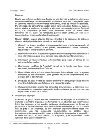 Psicología Clínica Itzel Díaz / Rubén Nuñez
liberarse.
Desde este enfoque, en la terapia familiar se intenta incluir a todos los integrantes
que viven en el hogar, o a los que están en cercanía inmediata. La regla del juego
es ver cómo interactúan los miembros de la familia, antes de concluir las sesiones.
Por otro lado, los compañeros pueden servir para numerosas funciones, pueden
actuar aliados al paciente y ayudarlo a afirmarse más apropiadamente. De igual
modo, los compañeros proveen datos adicionales sobre las interacciones
familiares, de los cuales los terapeutas pueden sacar ventaja.(En este caso
hablamos de un grupo con familias de autoayuda).
Reyes27
(2002), sugiere algunas técnicas dirigidas a la búsqueda de patrones
alternos, derivadas de la visión estructural y estratégica:
1. Creación de límites: se refiere al apego excesivo entre el sistema parental y el
adicto, ya sea uniendo a los padres, encomendando tareas conjuntas,
reduciendo el control excesivo, etcétera.
2. Representación: traer al consultorio (sesión terapéutica) el patrón disfuncional a
nivel interrelacional, para crear cambios hacia estructuras más funcionales.
3. Intensidad: se trata de movilizar la homeostasis para lograr un cambio en los
patrones disfuncionales.
4. Reencuadre: modificar la "realidad" parcial de la familia que tiene como
verdadera, hacia otra realidad "alterna".
5. Desequilibrio: alterar la homeostasis de manera deliberada por parte de algunos
miembros de otro subsistema, para generar pautas de comportamiento más
acordes con el ciclo familiar.
6. Búsqueda de lados fuertes: se trata de encontrar los atributos positivos de cada
miembro de la familia para fortalecer una visión más amplia.
7. Complementariedad: analizar las conductas disfuncionales, y determinar qué
otras conductas, creencias o pensamientos lo mantienen, ya que toda reacción
repercute en el resto de la familia.
• Psicoterapia de grupo
La terapia de grupo permite resolver directamente en el grupo, las transferencias
múltiples (a la madre, al padre, a los hermanos y a los abuelos), que experimentan
todos los pacientes, y que pueden explorarse simultáneamente. La terapia de
grupo tiene la facultad de sacar inmediatamente las resistencias, ya que lo primero
que se pide a los pacientes, es que expresen espontáneamente todos sus
sentimientos. Así, las resistencias fundamentales de carácter salen
involuntariamente en cada sesión como: el aislamiento, la sospecha, la seducción,
la intelectualización, el estar absorto, la arrogancia, y la impulsividad, como
ejemplos de lo que debe resolverse.
27 Psicólogo que trabaja esta terapia especialmente con familiares de adictos a las drogas.
94
 