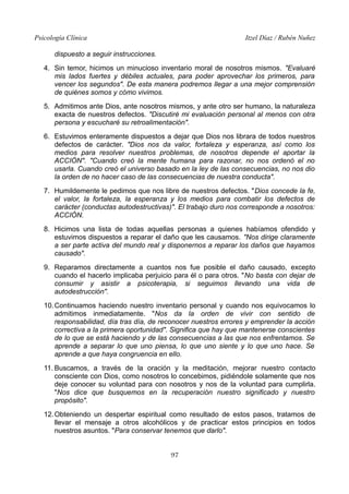 Psicología Clínica Itzel Díaz / Rubén Nuñez
dispuesto a seguir instrucciones.
4. Sin temor, hicimos un minucioso inventario moral de nosotros mismos. "Evaluaré
mis lados fuertes y débiles actuales, para poder aprovechar los primeros, para
vencer los segundos". De esta manera podremos llegar a una mejor comprensión
de quiénes somos y cómo vivimos.
5. Admitimos ante Dios, ante nosotros mismos, y ante otro ser humano, la naturaleza
exacta de nuestros defectos. "Discutiré mi evaluación personal al menos con otra
persona y escucharé su retroalimentación".
6. Estuvimos enteramente dispuestos a dejar que Dios nos librara de todos nuestros
defectos de carácter. "Dios nos da valor, fortaleza y esperanza, así como los
medios para resolver nuestros problemas, de nosotros depende el aportar la
ACCIÓN". "Cuando creó la mente humana para razonar, no nos ordenó el no
usarla. Cuando creó el universo basado en la ley de las consecuencias, no nos dio
la orden de no hacer caso de las consecuencias de nuestra conducta".
7. Humildemente le pedimos que nos libre de nuestros defectos. "Dios concede la fe,
el valor, la fortaleza, la esperanza y los medios para combatir los defectos de
carácter (conductas autodestructivas)". El trabajo duro nos corresponde a nosotros:
ACCIÓN.
8. Hicimos una lista de todas aquellas personas a quienes habíamos ofendido y
estuvimos dispuestos a reparar el daño que les causamos. "Nos dirige claramente
a ser parte activa del mundo real y disponernos a reparar los daños que hayamos
causado".
9. Reparamos directamente a cuantos nos fue posible el daño causado, excepto
cuando el hacerlo implicaba perjuicio para él o para otros. "No basta con dejar de
consumir y asistir a psicoterapia, si seguimos llevando una vida de
autodestrucción".
10.Continuamos haciendo nuestro inventario personal y cuando nos equivocamos lo
admitimos inmediatamente. "Nos da la orden de vivir con sentido de
responsabilidad, día tras día, de reconocer nuestros errores y emprender la acción
correctiva a la primera oportunidad". Significa que hay que mantenerse conscientes
de lo que se está haciendo y de las consecuencias a las que nos enfrentamos. Se
aprende a separar lo que uno piensa, lo que uno siente y lo que uno hace. Se
aprende a que haya congruencia en ello.
11. Buscamos, a través de la oración y la meditación, mejorar nuestro contacto
consciente con Dios, como nosotros lo concebimos, pidiéndole solamente que nos
deje conocer su voluntad para con nosotros y nos de la voluntad para cumplirla.
"Nos dice que busquemos en la recuperación nuestro significado y nuestro
propósito".
12.Obteniendo un despertar espiritual como resultado de estos pasos, tratamos de
llevar el mensaje a otros alcohólicos y de practicar estos principios en todos
nuestros asuntos. "Para conservar tenemos que darlo".
97
 