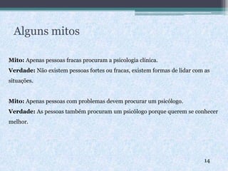 Alguns mitos
Mito: Apenas pessoas fracas procuram a psicologia clínica.
Verdade: Não existem pessoas fortes ou fracas, existem formas de lidar com as
situações.
Mito: Apenas pessoas com problemas devem procurar um psicólogo.
Verdade: As pessoas também procuram um psicólogo porque querem se conhecer
melhor.
14
 