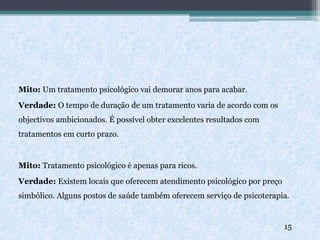 Mito: Um tratamento psicológico vai demorar anos para acabar.
Verdade: O tempo de duração de um tratamento varia de acordo com os
objectivos ambicionados. É possível obter excelentes resultados com
tratamentos em curto prazo.
Mito: Tratamento psicológico é apenas para ricos.
Verdade: Existem locais que oferecem atendimento psicológico por preço
simbólico. Alguns postos de saúde também oferecem serviço de psicoterapia.
15
 