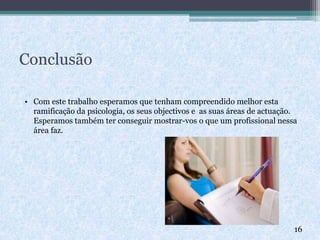 Conclusão
• Com este trabalho esperamos que tenham compreendido melhor esta
ramificação da psicologia, os seus objectivos e as suas áreas de actuação.
Esperamos também ter conseguir mostrar-vos o que um profissional nessa
área faz.
16
 