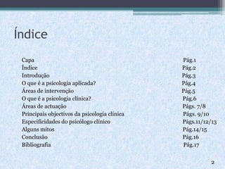 Índice
Capa Pág.1
Índice Pág.2
Introdução Pág.3
O que é a psicologia aplicada? Pág.4
Áreas de intervenção Pág.5
O que é a psicologia clínica? Pág.6
Áreas de actuação Págs. 7/8
Principais objectivos da psicologia clínica Págs. 9/10
Especificidades do psicólogo clínico Págs.11/12/13
Alguns mitos Pág.14/15
Conclusão Pág.16
Bibliografia Pág.17
2
 