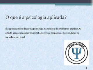 O que é a psicologia aplicada?
É a aplicação dos dados da psicologia na solução de problemas práticos. O
estudo apresenta como principal objectivo a resposta às necessidades da
sociedade em geral.
4
 