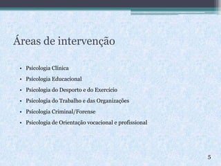 Áreas de intervenção
• Psicologia Clínica
• Psicologia Educacional
• Psicologia do Desporto e do Exercício
• Psicologia do Trabalho e das Organizações
• Psicologia Criminal/Forense
• Psicologia de Orientação vocacional e profissional
 