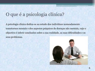 O que é a psicologia clínica?
A psicologia clínica dedica-se ao estudo dos indivíduos nomeadamente
transtornos mentais e dos aspectos psíquicos de doenças não mentais, cujo o
objectivo é inferir conclusões sobre a sua realidade, as suas dificuldades e os
seus problemas.
6
 
