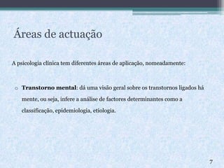 Áreas de actuação
A psicologia clínica tem diferentes áreas de aplicação, nomeadamente:
o Transtorno mental: dá uma visão geral sobre os transtornos ligados há
mente, ou seja, infere a análise de factores determinantes como a
classificação, epidemiologia, etiologia.
7
 