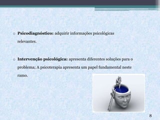 o Psicodiagnóstico: adquirir informações psicológicas
relevantes.
o Intervenção psicológica: apresenta diferentes soluções para o
problema; A psicoterapia apresenta um papel fundamental neste
ramo.
8
 