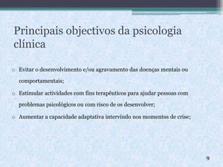 Principais objectivos da psicologia
clínica
o Evitar o desenvolvimento e/ou agravamento das doenças mentais ou
comportamentais;
o Estimular actividades com fins terapêuticos para ajudar pessoas com
problemas psicológicos ou com risco de os desenvolver;
o Aumentar a capacidade adaptativa intervindo nos momentos de crise;
9
 