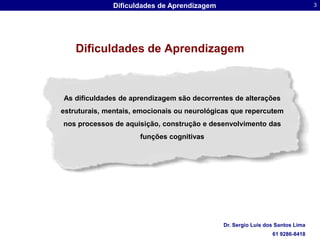 Dificuldades de AprendizagemAs dificuldades de aprendizagem são decorrentes de alterações estruturais, mentais, emocionais ou neurológicas que repercutem nos processos de aquisição, construção e desenvolvimento das funções cognitivas