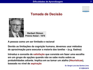 Tomada de DecisãoHerbert SimonPrêmio Nobel - 1978A pessoa como um ser limitado e racionalDevido as limitações da cognição humana, devemos usar métodos de aproximação para executar a maioria das tarefas – (e.g. Xadrez)Introduz o conceito de satisfação que consiste em fazer uma escolha em um grupo de opções quando não se sabe muito sobre as probabilidades adiante. Implica em se tomar um atalho (Heurísticas), baseado no nível de aspiração