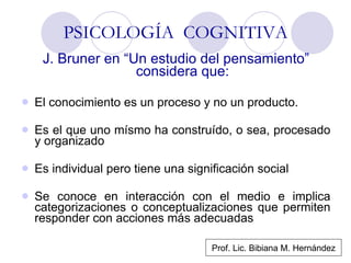 PSICOLOGÍA  COGNITIVA J. Bruner en “Un estudio del pensamiento” considera que: El conocimiento es un proceso y no un producto. Es el que uno mísmo ha construído, o sea, procesado y organizado Es individual pero tiene una significación social Se conoce en interacción con el medio e implica categorizaciones o conceptualizaciones que permiten responder con acciones más adecuadas Prof. Lic. Bibiana M. Hernández 