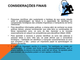 CONSIDERAÇÕES FINAIS
• Pesquisas científicas vêm sustentando a hipótese de que existe relação
entre a aprendizagem da leitura e a capacidade de identificar os
componentes fonológicos das unidades lingüísticas e manipulá-los de forma
intencional.
• Para decodificar informações gráficas, a criança além de conhecer os sinais
gráficos (letras), precisa compreender que cada letra ou combinações de
letras representam sons, os sons da fala. Aprender a ler consiste
essencialmente em adquirir as competências para decodificar (Maluf, 2008)
• Para aprender a escrever é preciso identificar os sons das palavras e
associar letras e sons. Dito isto, se pode afirmar que a consciência
fonológica – habilidade em identificar e manipular conscientemente os sons
que compõem a fala - possui um importante papel na aprendizagem da
leitura e da escrita.
• A origem da linguagem escrita é o ensino. Tal habilidade se instala por
aprendizagem. O contato com livros e com pessoasalfabetizadas, sem o
ensino explícito da leitura e da escrita, pode não ser eficaz. Se ajudado pelos
que ensinam, os resultados podem vir com rapidez e eficiência.
 