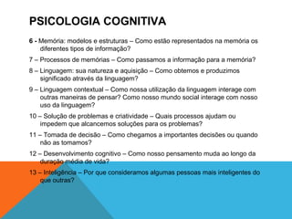 PSICOLOGIA COGNITIVA
6 - Memória: modelos e estruturas – Como estão representados na memória os
diferentes tipos de informação?
7 – Processos de memórias – Como passamos a informação para a memória?
8 – Linguagem: sua natureza e aquisição – Como obtemos e produzimos
significado através da linguagem?
9 – Linguagem contextual – Como nossa utilização da linguagem interage com
outras maneiras de pensar? Como nosso mundo social interage com nosso
uso da linguagem?
10 – Solução de problemas e criatividade – Quais processos ajudam ou
impedem que alcancemos soluções para os problemas?
11 – Tomada de decisão – Como chegamos a importantes decisões ou quando
não as tomamos?
12 – Desenvolvimento cognitivo – Como nosso pensamento muda ao longo da
duração média de vida?
13 – Inteligência – Por que consideramos algumas pessoas mais inteligentes do
que outras?
 