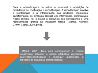 • Para a aprendizagem da leitura é essencial a aquisição de
habilidades de codificação e decodificação. A decodificação envolve
a identificação e a interpretação das unidades lingüísticas,
transformando os símbolos (letras) em informações significativas.
Nesse sentido, “ler é extrair a pronúncia que corresponde a uma
representação gráfica da linguagem falada” (Morais, Kolinsky,
Grimm-Cabral, 2004, p.54).
(Maluf, 2005). Mas para compreender é preciso
inicialmente aprender o código alfabético, reconhecer
palavras(decodificação) e conseguir automatizar o
processo de conversão grafofonológica.
 