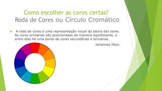 Como escolher as cores certas?
Roda de Cores ou Círculo Cromático


A roda de cores é uma representação visual da teoria das cores.
As cores primárias são posicionadas de maneira eqüidistante, e
entre elas há uma ponte de cores secundárias e terciárias.
Johannes Itten.

 