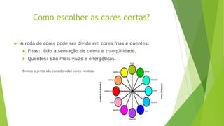 Como escolher as cores certas?


A roda de cores pode ser divida em cores frias e quentes:


Frias: Dão a sensação de calma e tranqüilidade.



Quentes: São mais vivas e energéticas.

Branco e preto são consideradas cores neutras.

 