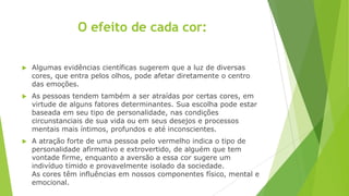 O efeito de cada cor:


Algumas evidências científicas sugerem que a luz de diversas
cores, que entra pelos olhos, pode afetar diretamente o centro
das emoções.



As pessoas tendem também a ser atraídas por certas cores, em
virtude de alguns fatores determinantes. Sua escolha pode estar
baseada em seu tipo de personalidade, nas condições
circunstanciais de sua vida ou em seus desejos e processos
mentais mais íntimos, profundos e até inconscientes.



A atração forte de uma pessoa pelo vermelho indica o tipo de
personalidade afirmativo e extrovertido, de alguém que tem
vontade firme, enquanto a aversão a essa cor sugere um
indivíduo tímido e provavelmente isolado da sociedade.
As cores têm influências em nossos componentes físico, mental e
emocional.

 