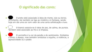 O significado das cores:


O preto está associado à ideia de morte, luto ou terror,
no entanto, ele também se liga ao mistério e à fantasia, sendo
hoje em dia uma cor com valor de uma certa sofisticação e luxo.



O branco associa-se à ideia de paz, de calma, de pureza.
Também está associado ao frio e à limpeza.



O vermelho é a cor da paixão e do sentimento. Simboliza
o amor, o desejo, mas também simboliza o orgulho, a violência, a
agressividade ou o poder.

 