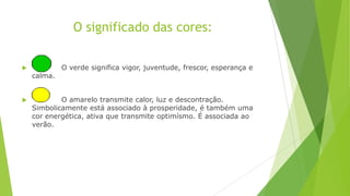 O significado das cores:


calma.



O verde significa vigor, juventude, frescor, esperança e

O amarelo transmite calor, luz e descontração.
Simbolicamente está associado à prosperidade, é também uma
cor energética, ativa que transmite optimísmo. É associada ao
verão.

 