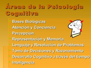 Áreas de la PsicologíaÁreas de la Psicología
CognitivaCognitiva
 Bases BiológicasBases Biológicas
 Atención y ConcienciaAtención y Conciencia
 PercepciónPercepción
 Representación y MemoriaRepresentación y Memoria
 Lenguaje y Resolución de ProblemasLenguaje y Resolución de Problemas
 Toma de Decisiones y RazonamientoToma de Decisiones y Razonamiento
 Desarrollo Cognitivo a través del tiempoDesarrollo Cognitivo a través del tiempo
 InteligenciaInteligencia
 