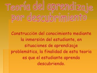 Construcción del conocimiento mediante
la inmersión del estudiante, en
situaciones de aprendizaje
problemática, la finalidad de esta teoría
es que el estudiante aprenda
descubriendo.
 