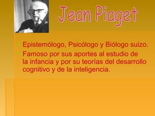  Epistemólogo, Psicólogo y Biólogo suizo.
 Famoso por sus aportes al estudio de
la infancia y por su teorías del desarrollo
cognitivo y de la inteligencia.
 