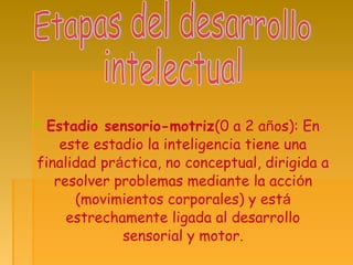  Estadio sensorio-motriz(0 a 2 años): En
este estadio la inteligencia tiene una
finalidad práctica, no conceptual, dirigida a
resolver problemas mediante la acción
(movimientos corporales) y está
estrechamente ligada al desarrollo
sensorial y motor.
 