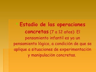  Estadio de las operaciones
concretas (7 a 12 años): El
pensamiento infantil es ya un
pensamiento lógico, a condición de que se
aplique a situaciones de experimentación
y manipulación concretas.
 