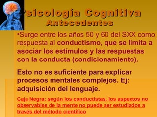 Psicología CognitivaPsicología Cognitiva
AntecedentesAntecedentes
•Surge entre los años 50 y 60 del SXX como
respuesta al conductismo, que se limita a
asociar los estímulos y las respuestas
con la conducta (condicionamiento).
Esto no es suficiente para explicar
procesos mentales complejos. Ej:
adquisición del lenguaje.
Caja Negra: según los conductistas, los aspectos no
observables de la mente no puede ser estudiados a
través del método científico
 